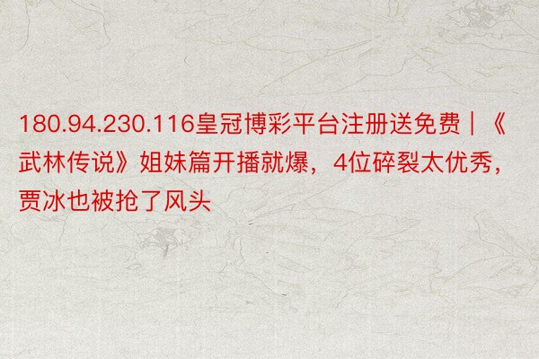 180.94.230.116皇冠博彩平台注册送免费 | 《武林传说》姐妹篇开播就爆，4位碎裂太优秀，贾冰也被抢了风头