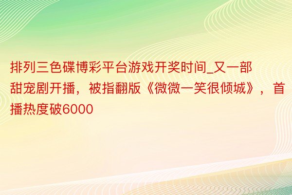 排列三色碟博彩平台游戏开奖时间_又一部甜宠剧开播，被指翻版《微微一笑很倾城》，首播热度破6000