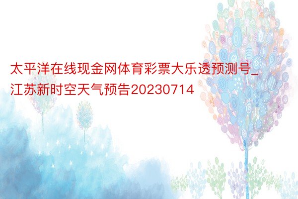 太平洋在线现金网体育彩票大乐透预测号_江苏新时空天气预告20230714