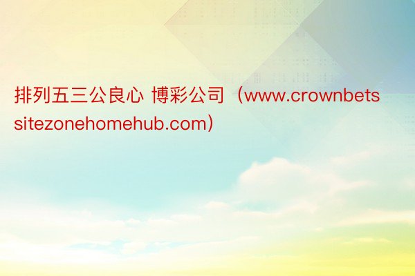 排列五三公良心 博彩公司（www.crownbetssitezonehomehub.com）