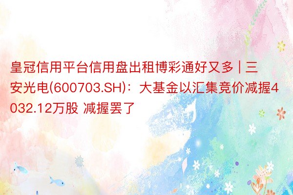 皇冠信用平台信用盘出租博彩通好又多 | 三安光电(600703.SH)：大基金以汇集竞价减握4032.12万股 减握罢了