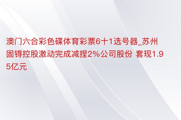 澳门六合彩色碟体育彩票6十1选号器_苏州固锝控股激动完成减捏2%公司股份 套现1.95亿元