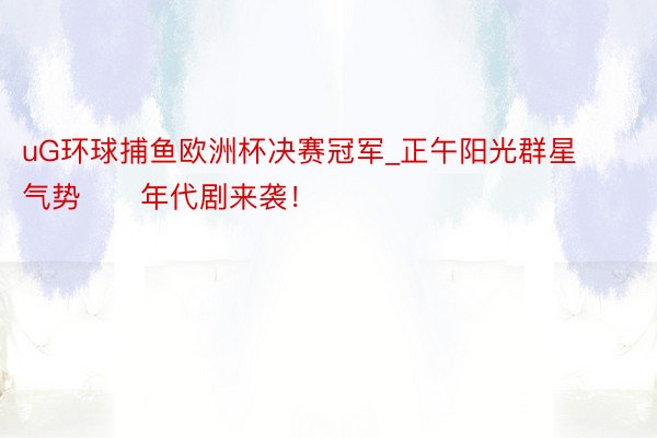 uG环球捕鱼欧洲杯决赛冠军_正午阳光群星气势‼️年代剧来袭！