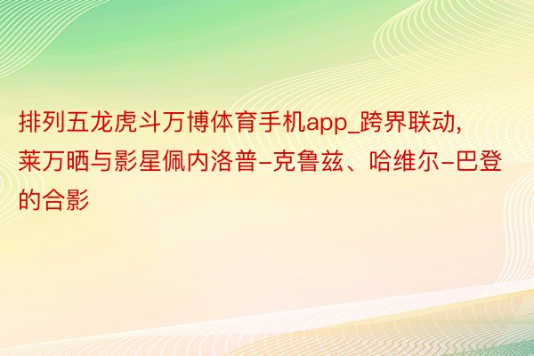 排列五龙虎斗万博体育手机app_跨界联动, 莱万晒与影星佩内洛普-克鲁兹、哈维尔-巴登的合影