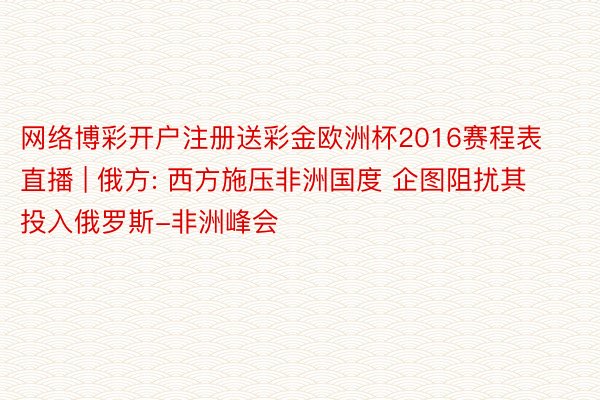 网络博彩开户注册送彩金欧洲杯2016赛程表直播 | 俄方: 西方施压非洲国度 企图阻扰其投入俄罗斯-非洲峰会