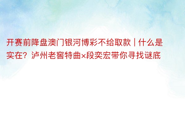 开赛前降盘澳门银河博彩不给取款 | 什么是实在？泸州老窖特曲×段奕宏带你寻找谜底