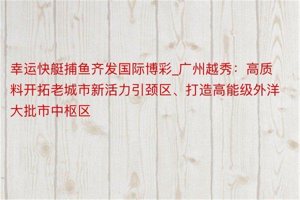 幸运快艇捕鱼齐发国际博彩_广州越秀：高质料开拓老城市新活力引颈区、打造高能级外洋大批市中枢区