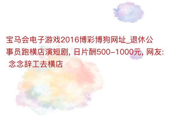 宝马会电子游戏2016博彩博狗网址_退休公事员跑横店演短剧, 日片酬500-1000元, 网友: 念念辞工去横店