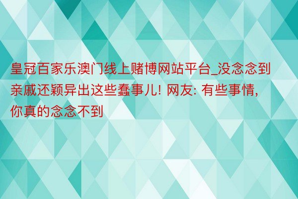 皇冠百家乐澳门线上赌博网站平台_没念念到亲戚还颖异出这些蠢事儿! 网友: 有些事情, 你真的念念不到