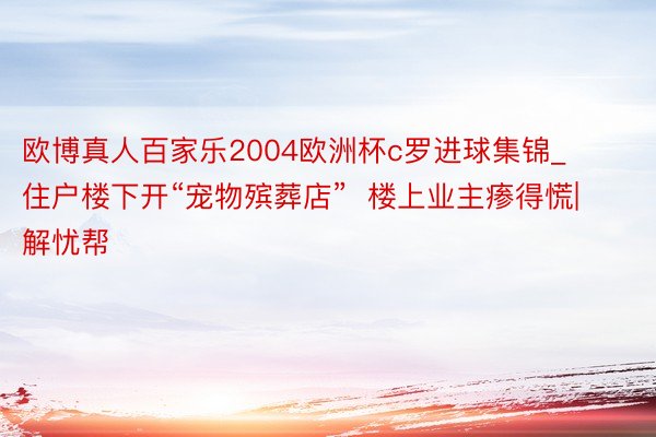 欧博真人百家乐2004欧洲杯c罗进球集锦_住户楼下开“宠物殡葬店”  楼上业主瘆得慌|解忧帮