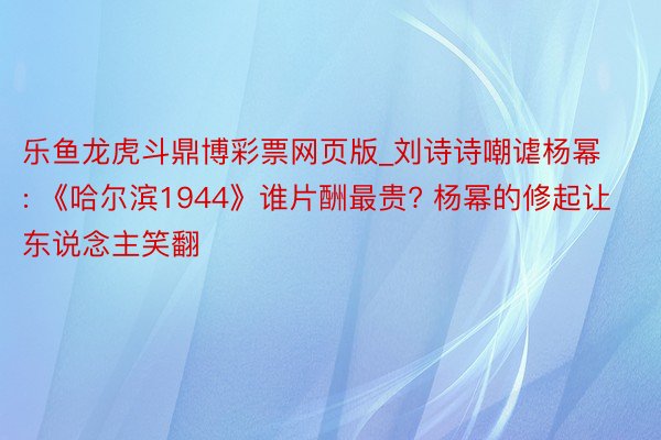 乐鱼龙虎斗鼎博彩票网页版_刘诗诗嘲谑杨幂: 《哈尔滨1944》谁片酬最贵? 杨幂的修起让东说念主笑翻