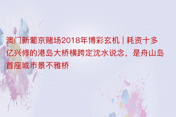 澳门新葡京赌场2018年博彩玄机 | 耗资十多亿兴修的港岛大桥横跨定沈水说念，是舟山岛首座城市景不雅桥