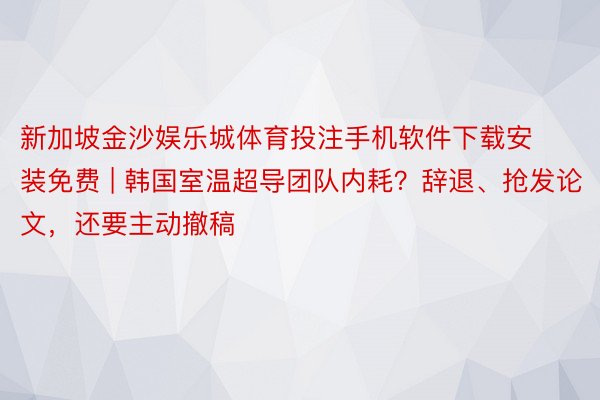 新加坡金沙娱乐城体育投注手机软件下载安装免费 | 韩国室温超导团队内耗？辞退、抢发论文，还要主动撤稿