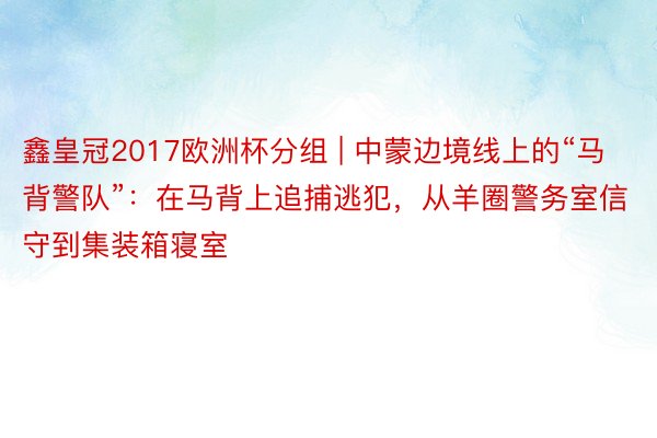 鑫皇冠2017欧洲杯分组 | 中蒙边境线上的“马背警队”：在马背上追捕逃犯，从羊圈警务室信守到集装箱寝室