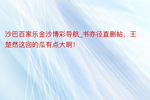 沙巴百家乐金沙博彩导航_书亦径直删帖，王楚然这回的瓜有点大啊！