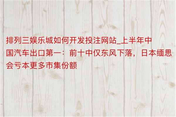 排列三娱乐城如何开发投注网站_上半年中国汽车出口第一：前十中仅东风下落，日本缅思会亏本更多市集份额