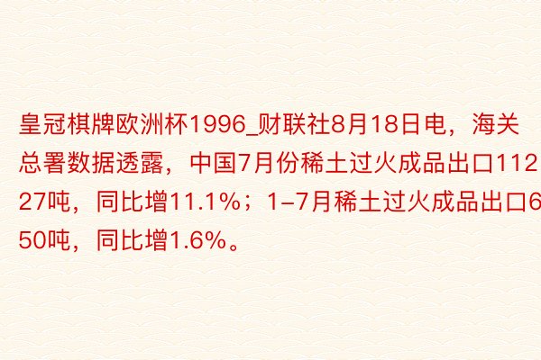 皇冠棋牌欧洲杯1996_财联社8月18日电，海关总署数据透露，中国7月份稀土过火成品出口11227吨，同比增11.1%；1-7月稀土过火成品出口69450吨，同比增1.6%。