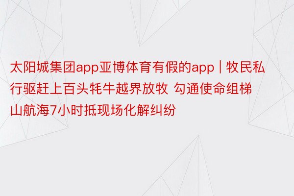 太阳城集团app亚博体育有假的app | 牧民私行驱赶上百头牦牛越界放牧 勾通使命组梯山航海7小时抵现场化解纠纷