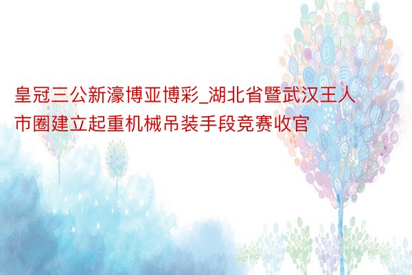 皇冠三公新濠博亚博彩_湖北省暨武汉王人市圈建立起重机械吊装手段竞赛收官