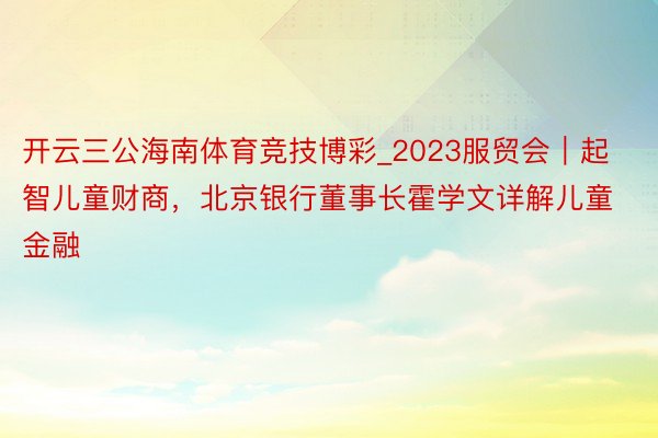 开云三公海南体育竞技博彩_2023服贸会｜起智儿童财商，北京银行董事长霍学文详解儿童金融