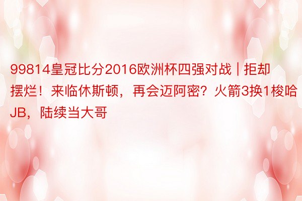 99814皇冠比分2016欧洲杯四强对战 | 拒却摆烂！来临休斯顿，再会迈阿密？火箭3换1梭哈JB，陆续当大哥