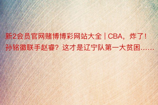 新2会员官网赌博博彩网站大全 | CBA，炸了！孙铭徽联手赵睿？这才是辽宁队第一大贫困……