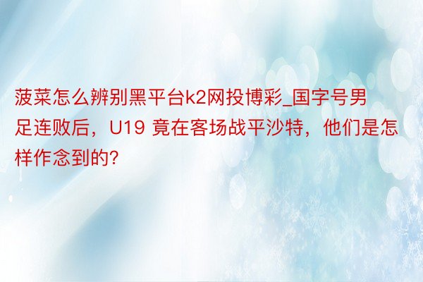 菠菜怎么辨别黑平台k2网投博彩_国字号男足连败后，U19 竟