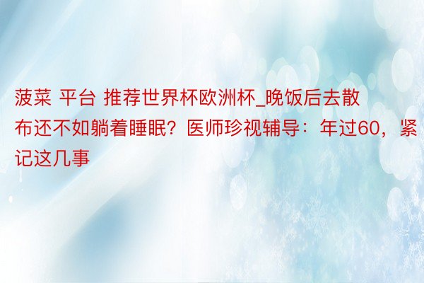 菠菜 平台 推荐世界杯欧洲杯_晚饭后去散布还不如躺着睡眠？医师珍视辅导：年过60，紧记这几事