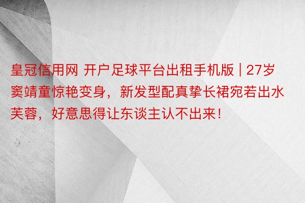 皇冠信用网 开户足球平台出租手机版 | 27岁窦靖童惊艳变身，新发型配真挚长裙宛若出水芙蓉，好意思得让东谈主认不出来！