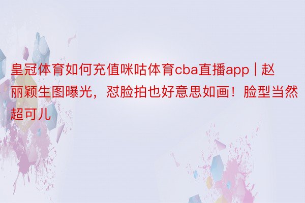 皇冠体育如何充值咪咕体育cba直播app | 赵丽颖生图曝光，怼脸拍也好意思如画！脸型当然超可儿