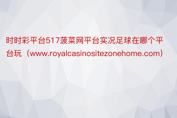 时时彩平台517菠菜网平台实况足球在哪个平台玩（www.royalcasinositezonehome.com）