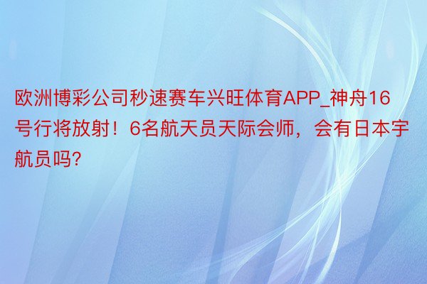 欧洲博彩公司秒速赛车兴旺体育APP_神舟16号行将放射！6名