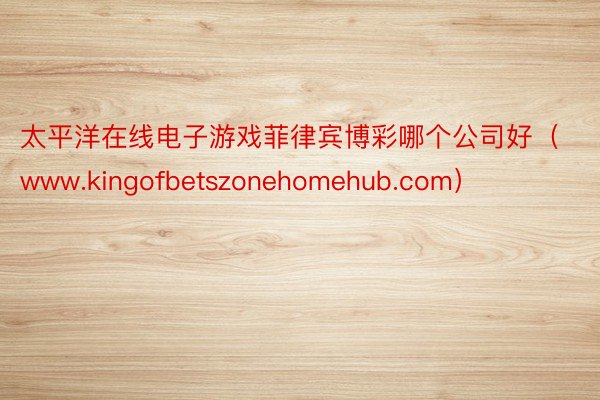 太平洋在线电子游戏菲律宾博彩哪个公司好（www.kingofbetszonehomehub.com）