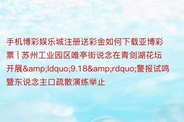 手机博彩娱乐城注册送彩金如何下载亚博彩票 | 苏州工业园区唯亭街说念在青剑湖花坛开展&ldquo;9.18&rdquo;警报试鸣暨东说念主口疏散演练举止