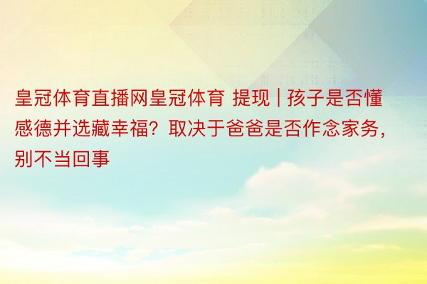 皇冠体育直播网皇冠体育 提现 | 孩子是否懂感德并选藏幸福？取决于爸爸是否作念家务，别不当回事