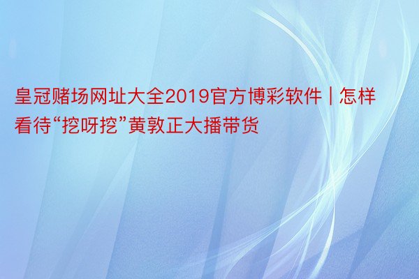 皇冠赌场网址大全2019官方博彩软件 | 怎样看待“挖呀挖”