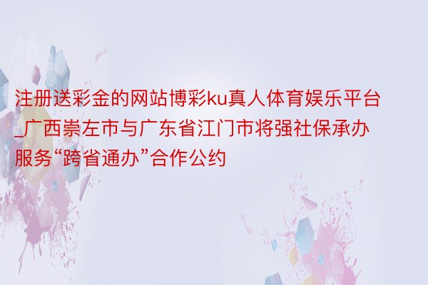 注册送彩金的网站博彩ku真人体育娱乐平台_广西崇左市与广东省